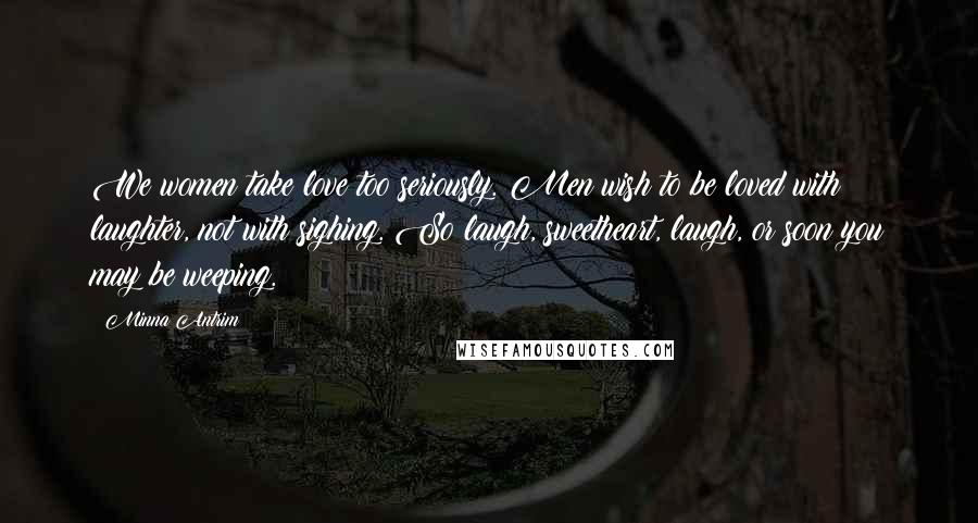 Minna Antrim Quotes: We women take love too seriously. Men wish to be loved with laughter, not with sighing. So laugh, sweetheart, laugh, or soon you may be weeping.