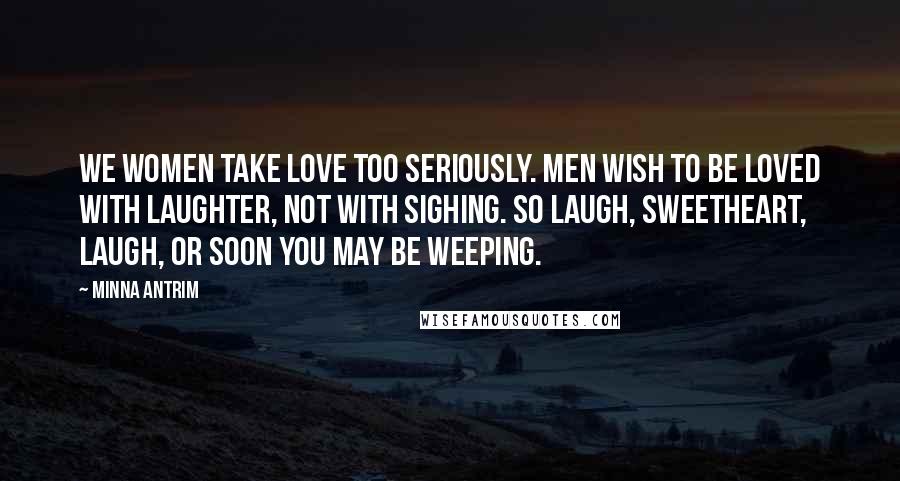 Minna Antrim Quotes: We women take love too seriously. Men wish to be loved with laughter, not with sighing. So laugh, sweetheart, laugh, or soon you may be weeping.