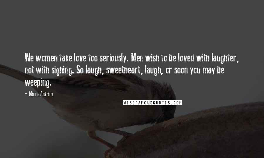 Minna Antrim Quotes: We women take love too seriously. Men wish to be loved with laughter, not with sighing. So laugh, sweetheart, laugh, or soon you may be weeping.