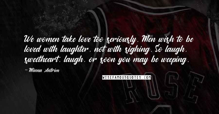 Minna Antrim Quotes: We women take love too seriously. Men wish to be loved with laughter, not with sighing. So laugh, sweetheart, laugh, or soon you may be weeping.