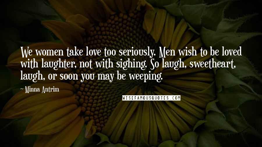 Minna Antrim Quotes: We women take love too seriously. Men wish to be loved with laughter, not with sighing. So laugh, sweetheart, laugh, or soon you may be weeping.