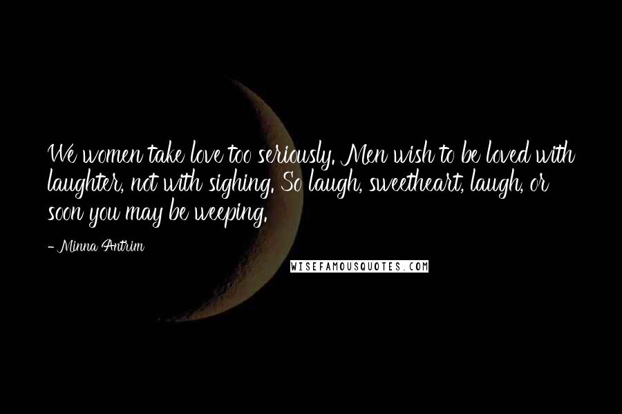 Minna Antrim Quotes: We women take love too seriously. Men wish to be loved with laughter, not with sighing. So laugh, sweetheart, laugh, or soon you may be weeping.