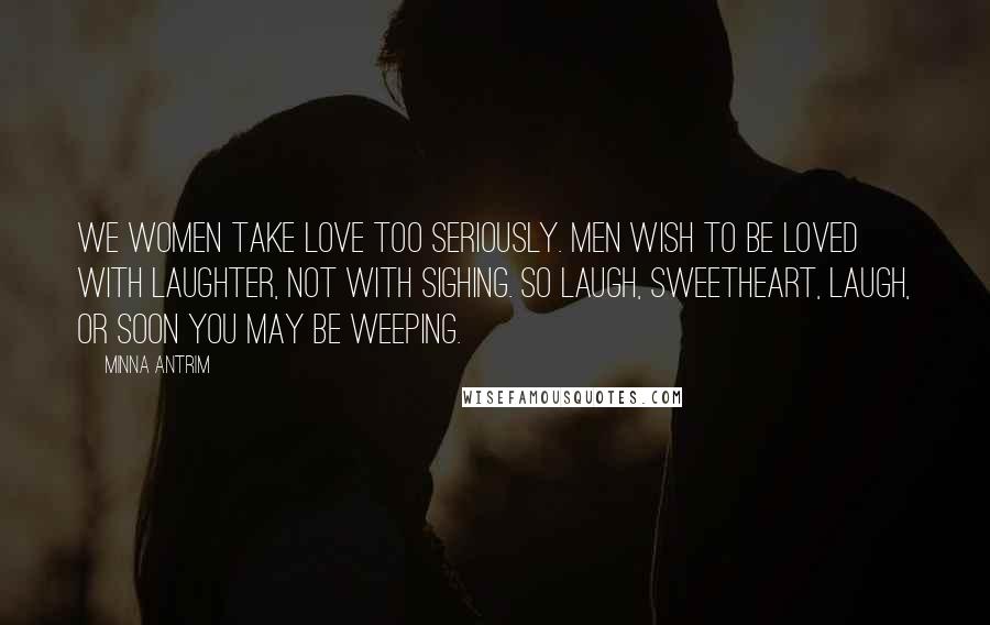 Minna Antrim Quotes: We women take love too seriously. Men wish to be loved with laughter, not with sighing. So laugh, sweetheart, laugh, or soon you may be weeping.