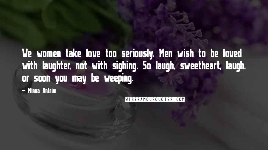 Minna Antrim Quotes: We women take love too seriously. Men wish to be loved with laughter, not with sighing. So laugh, sweetheart, laugh, or soon you may be weeping.