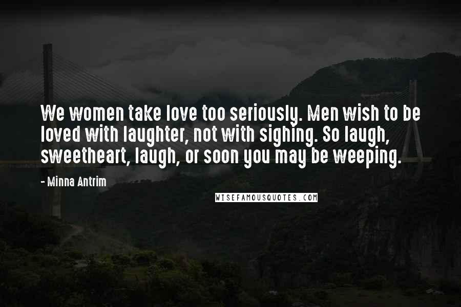 Minna Antrim Quotes: We women take love too seriously. Men wish to be loved with laughter, not with sighing. So laugh, sweetheart, laugh, or soon you may be weeping.