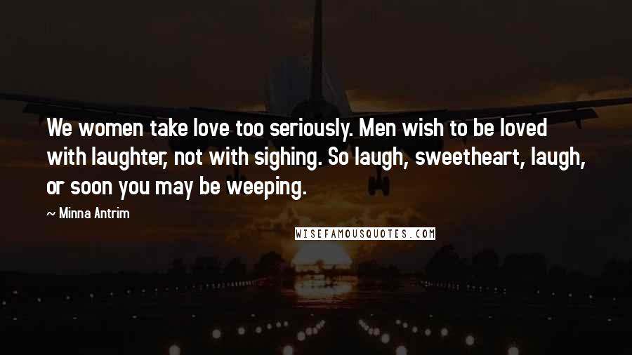 Minna Antrim Quotes: We women take love too seriously. Men wish to be loved with laughter, not with sighing. So laugh, sweetheart, laugh, or soon you may be weeping.