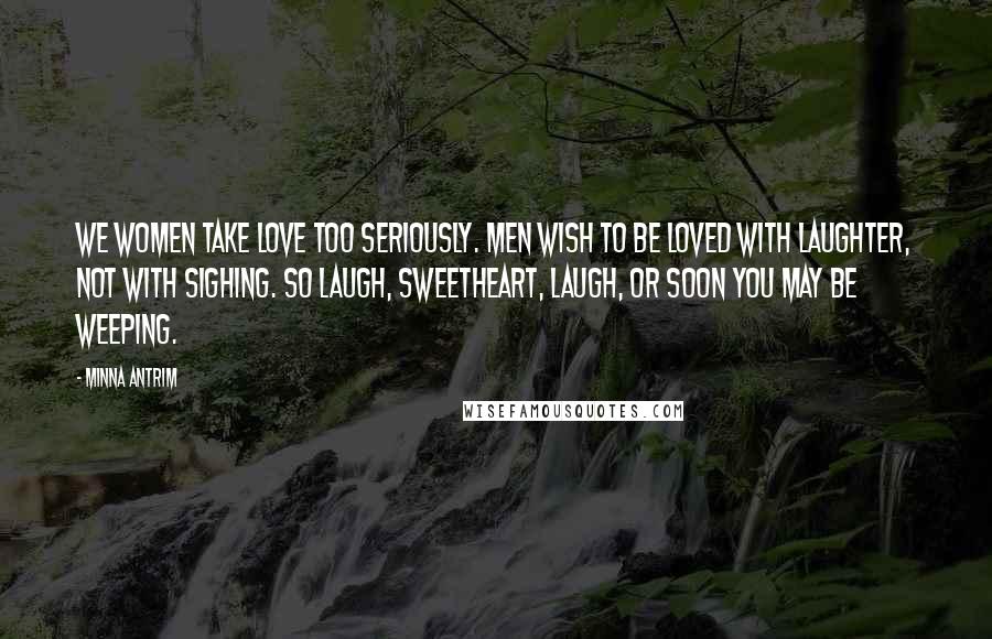 Minna Antrim Quotes: We women take love too seriously. Men wish to be loved with laughter, not with sighing. So laugh, sweetheart, laugh, or soon you may be weeping.