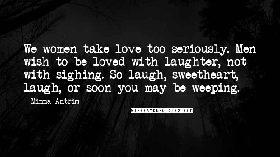 Minna Antrim Quotes: We women take love too seriously. Men wish to be loved with laughter, not with sighing. So laugh, sweetheart, laugh, or soon you may be weeping.