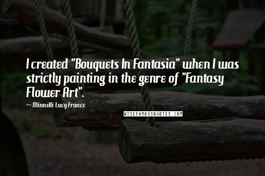 Minnelli Lucy France Quotes: I created "Bouquets In Fantasia" when I was strictly painting in the genre of "Fantasy Flower Art".