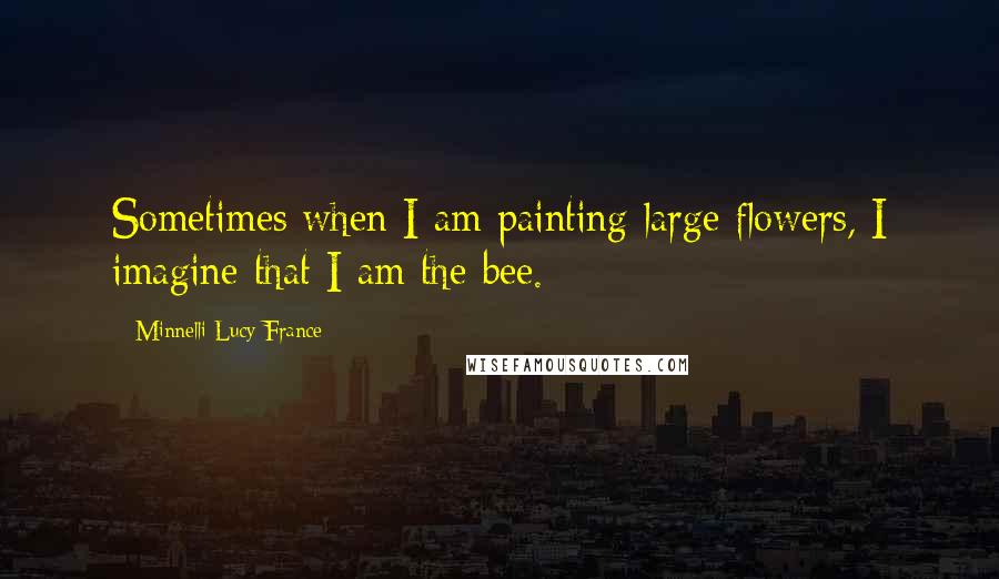 Minnelli Lucy France Quotes: Sometimes when I am painting large flowers, I imagine that I am the bee.