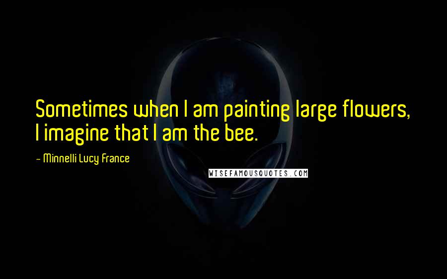 Minnelli Lucy France Quotes: Sometimes when I am painting large flowers, I imagine that I am the bee.