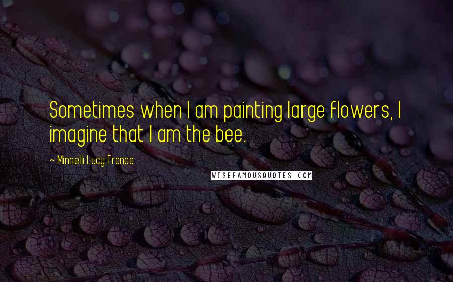 Minnelli Lucy France Quotes: Sometimes when I am painting large flowers, I imagine that I am the bee.