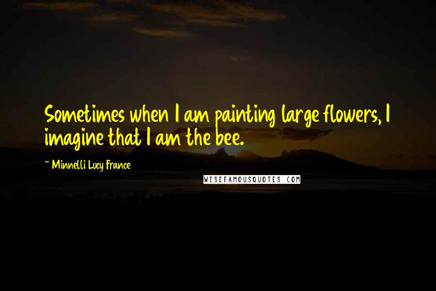 Minnelli Lucy France Quotes: Sometimes when I am painting large flowers, I imagine that I am the bee.