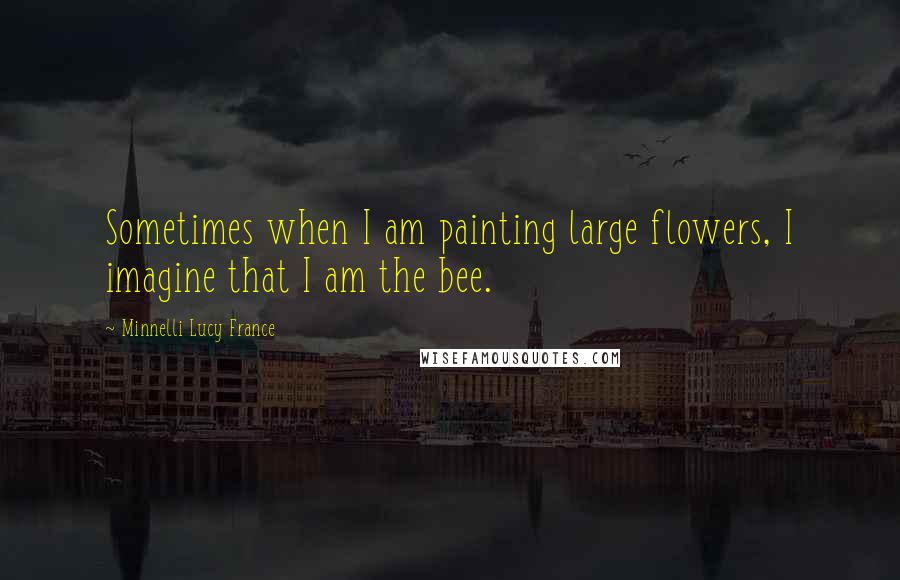 Minnelli Lucy France Quotes: Sometimes when I am painting large flowers, I imagine that I am the bee.