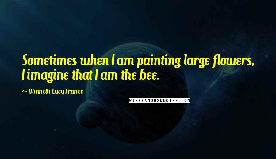 Minnelli Lucy France Quotes: Sometimes when I am painting large flowers, I imagine that I am the bee.