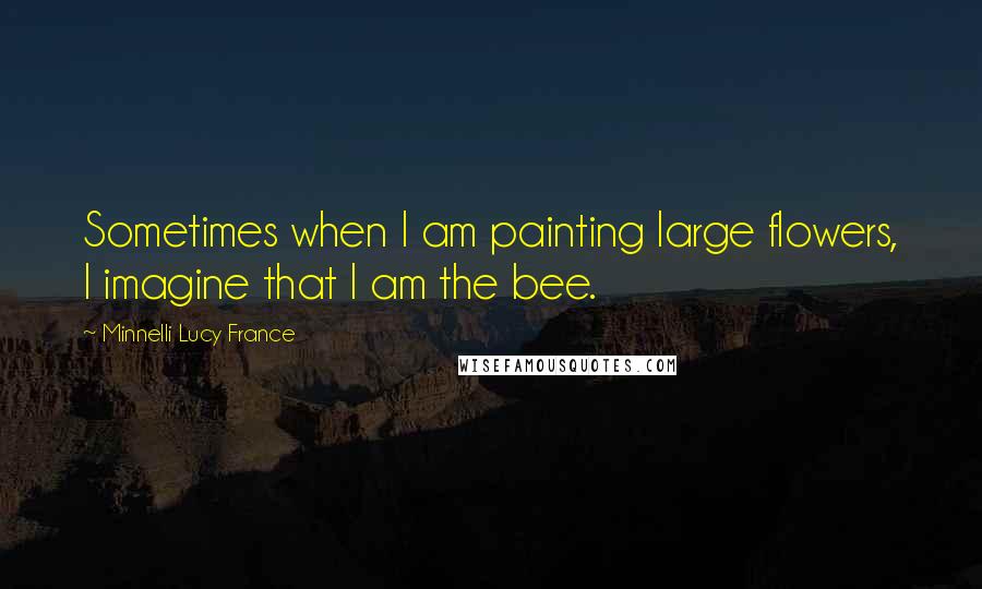 Minnelli Lucy France Quotes: Sometimes when I am painting large flowers, I imagine that I am the bee.