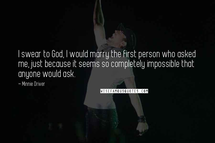 Minnie Driver Quotes: I swear to God, I would marry the first person who asked me, just because it seems so completely impossible that anyone would ask.