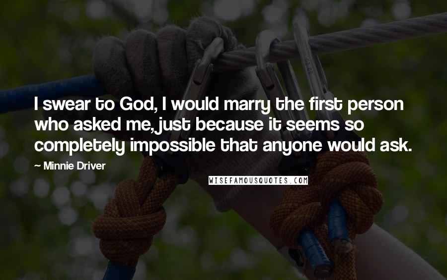 Minnie Driver Quotes: I swear to God, I would marry the first person who asked me, just because it seems so completely impossible that anyone would ask.