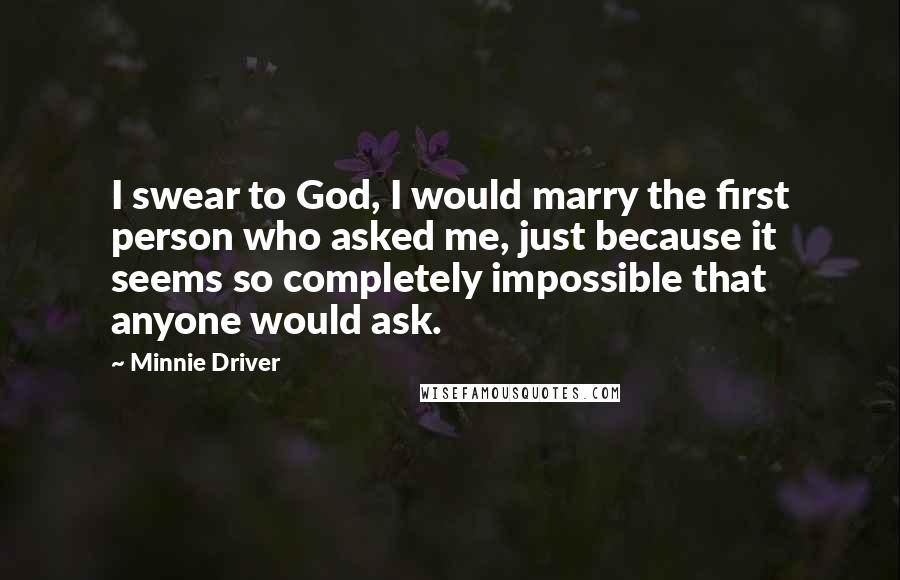 Minnie Driver Quotes: I swear to God, I would marry the first person who asked me, just because it seems so completely impossible that anyone would ask.