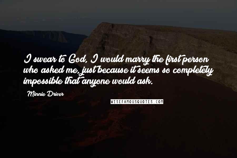 Minnie Driver Quotes: I swear to God, I would marry the first person who asked me, just because it seems so completely impossible that anyone would ask.