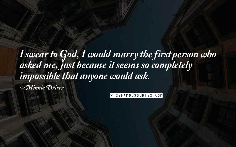 Minnie Driver Quotes: I swear to God, I would marry the first person who asked me, just because it seems so completely impossible that anyone would ask.