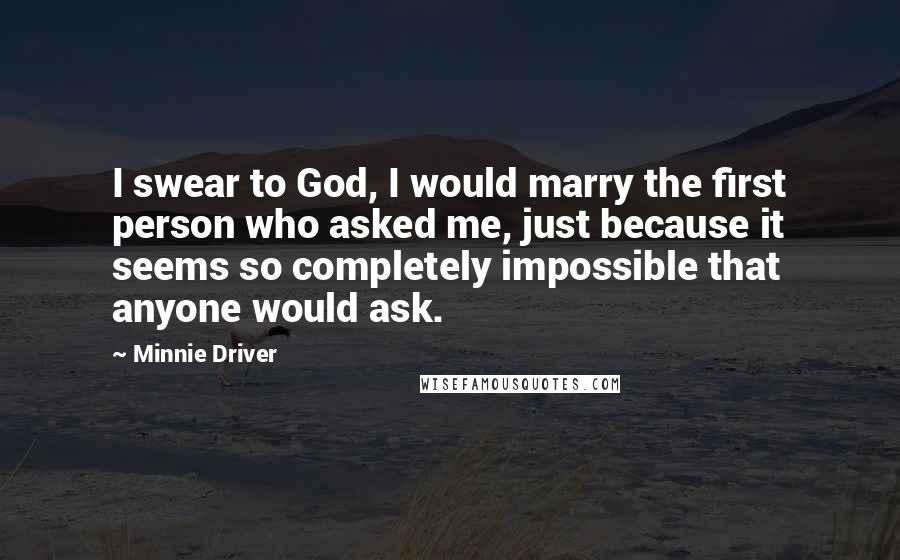 Minnie Driver Quotes: I swear to God, I would marry the first person who asked me, just because it seems so completely impossible that anyone would ask.