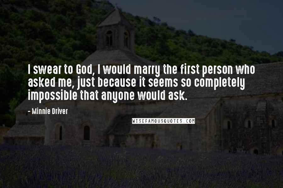 Minnie Driver Quotes: I swear to God, I would marry the first person who asked me, just because it seems so completely impossible that anyone would ask.