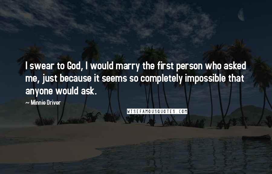 Minnie Driver Quotes: I swear to God, I would marry the first person who asked me, just because it seems so completely impossible that anyone would ask.