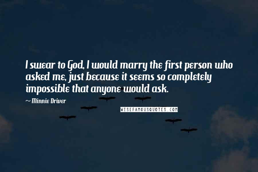 Minnie Driver Quotes: I swear to God, I would marry the first person who asked me, just because it seems so completely impossible that anyone would ask.