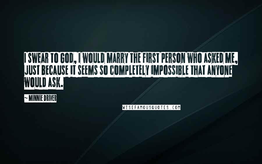 Minnie Driver Quotes: I swear to God, I would marry the first person who asked me, just because it seems so completely impossible that anyone would ask.