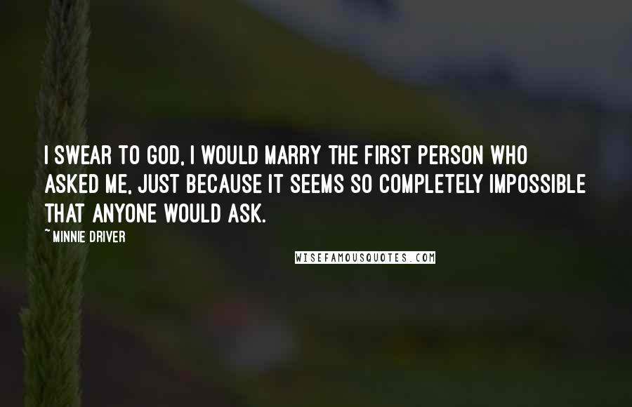 Minnie Driver Quotes: I swear to God, I would marry the first person who asked me, just because it seems so completely impossible that anyone would ask.