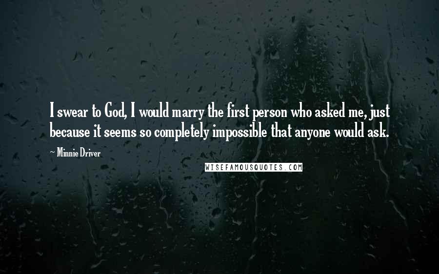 Minnie Driver Quotes: I swear to God, I would marry the first person who asked me, just because it seems so completely impossible that anyone would ask.