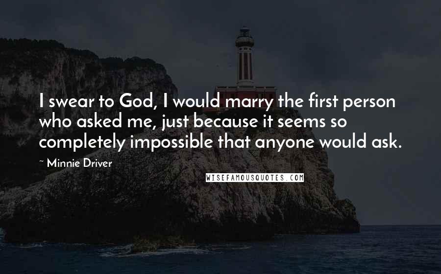 Minnie Driver Quotes: I swear to God, I would marry the first person who asked me, just because it seems so completely impossible that anyone would ask.