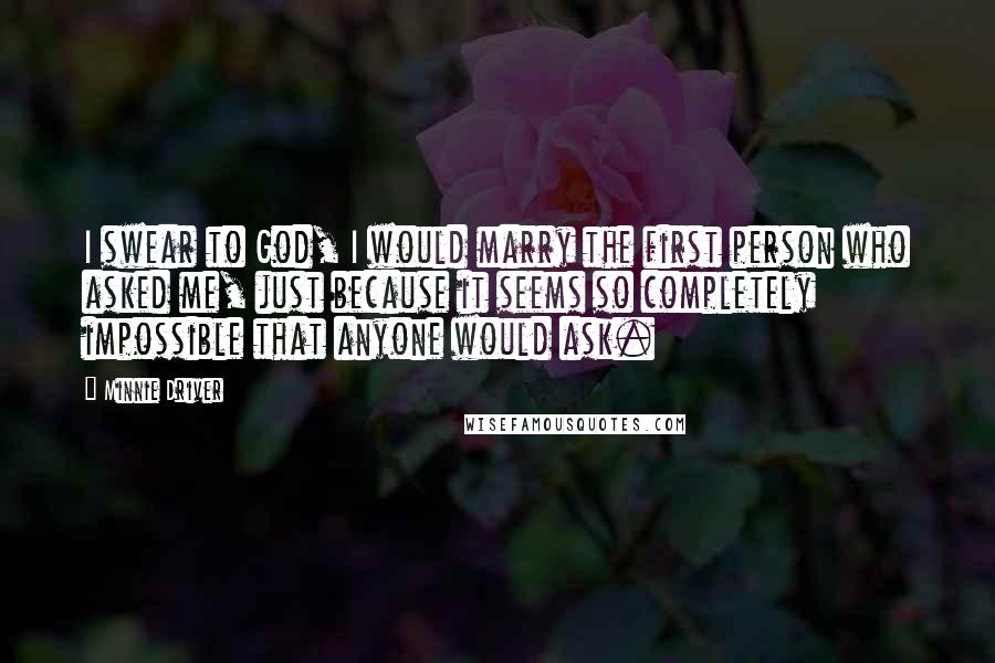 Minnie Driver Quotes: I swear to God, I would marry the first person who asked me, just because it seems so completely impossible that anyone would ask.