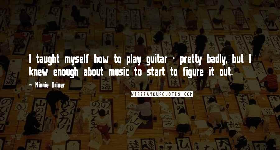 Minnie Driver Quotes: I taught myself how to play guitar - pretty badly, but I knew enough about music to start to figure it out.