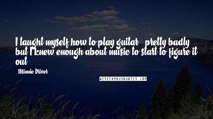 Minnie Driver Quotes: I taught myself how to play guitar - pretty badly, but I knew enough about music to start to figure it out.