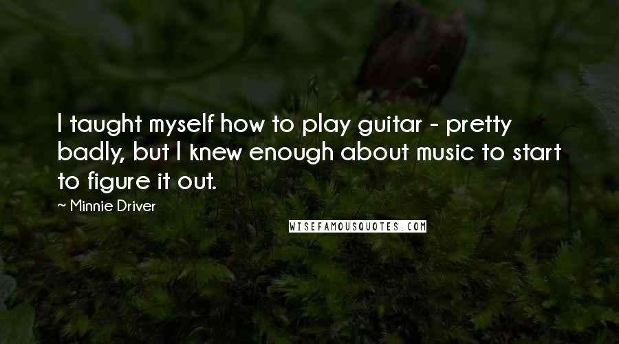 Minnie Driver Quotes: I taught myself how to play guitar - pretty badly, but I knew enough about music to start to figure it out.