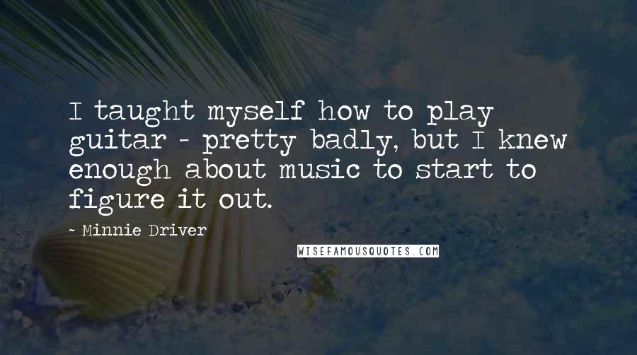 Minnie Driver Quotes: I taught myself how to play guitar - pretty badly, but I knew enough about music to start to figure it out.