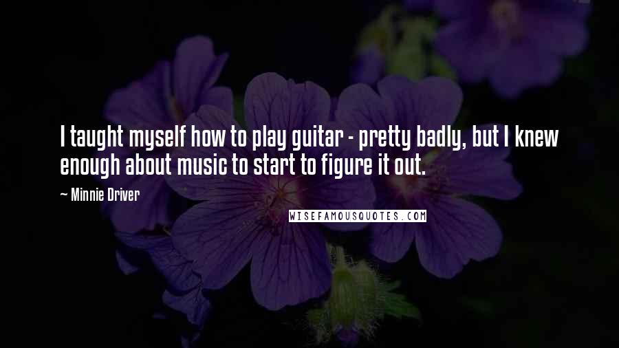 Minnie Driver Quotes: I taught myself how to play guitar - pretty badly, but I knew enough about music to start to figure it out.