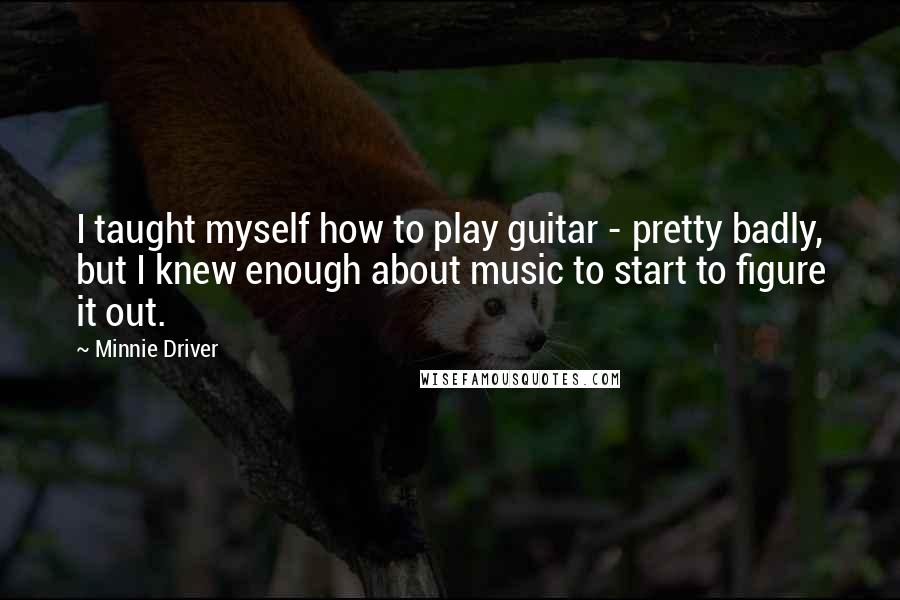Minnie Driver Quotes: I taught myself how to play guitar - pretty badly, but I knew enough about music to start to figure it out.