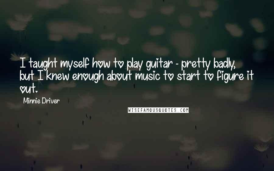 Minnie Driver Quotes: I taught myself how to play guitar - pretty badly, but I knew enough about music to start to figure it out.