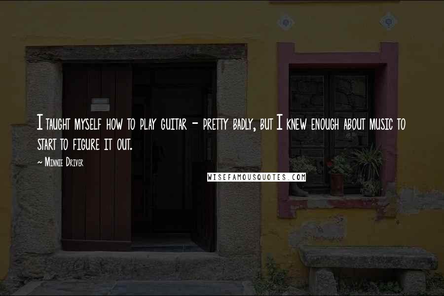 Minnie Driver Quotes: I taught myself how to play guitar - pretty badly, but I knew enough about music to start to figure it out.