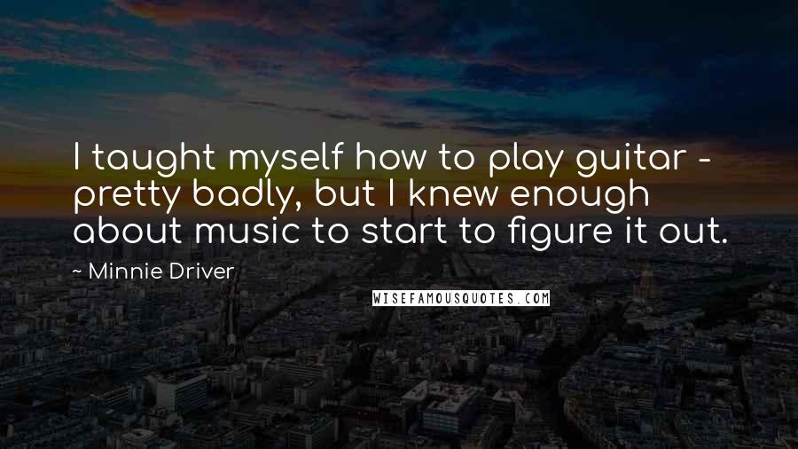 Minnie Driver Quotes: I taught myself how to play guitar - pretty badly, but I knew enough about music to start to figure it out.