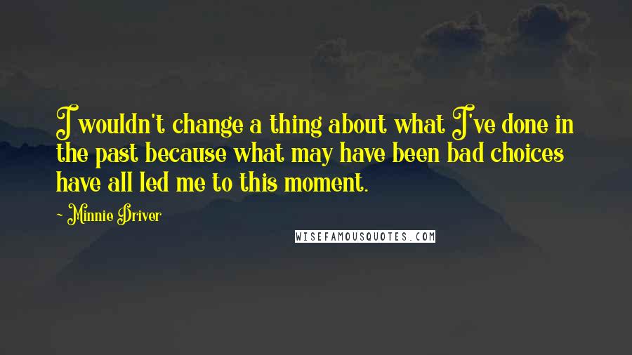 Minnie Driver Quotes: I wouldn't change a thing about what I've done in the past because what may have been bad choices have all led me to this moment.