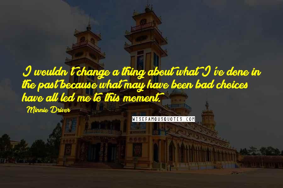 Minnie Driver Quotes: I wouldn't change a thing about what I've done in the past because what may have been bad choices have all led me to this moment.