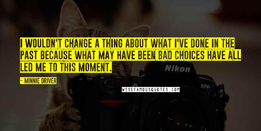 Minnie Driver Quotes: I wouldn't change a thing about what I've done in the past because what may have been bad choices have all led me to this moment.