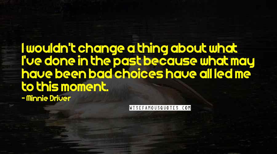 Minnie Driver Quotes: I wouldn't change a thing about what I've done in the past because what may have been bad choices have all led me to this moment.