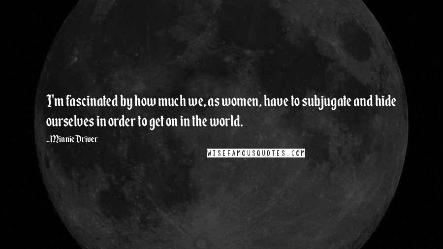 Minnie Driver Quotes: I'm fascinated by how much we, as women, have to subjugate and hide ourselves in order to get on in the world.
