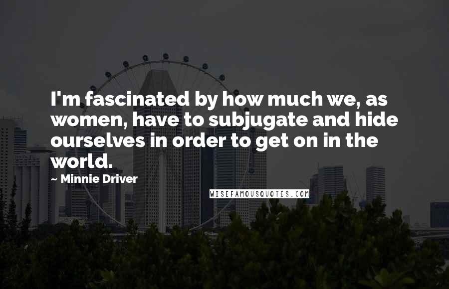 Minnie Driver Quotes: I'm fascinated by how much we, as women, have to subjugate and hide ourselves in order to get on in the world.