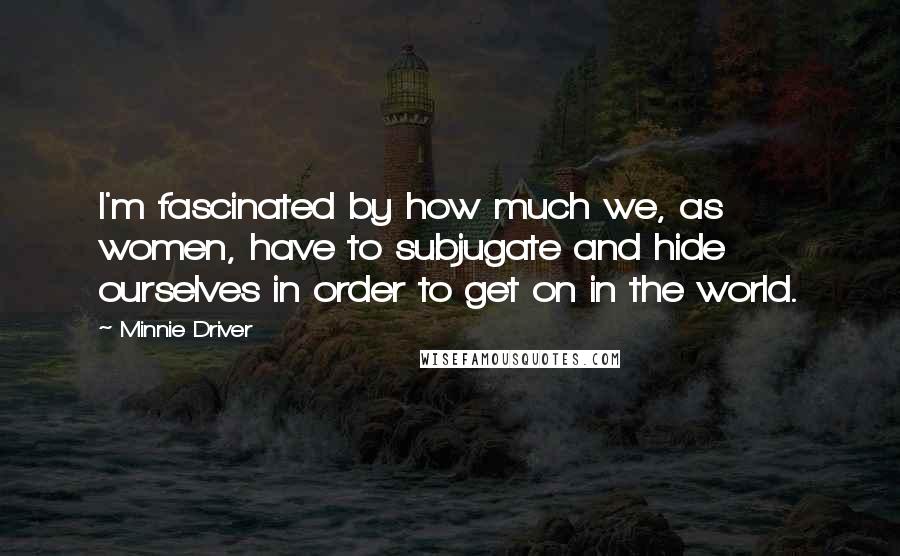 Minnie Driver Quotes: I'm fascinated by how much we, as women, have to subjugate and hide ourselves in order to get on in the world.